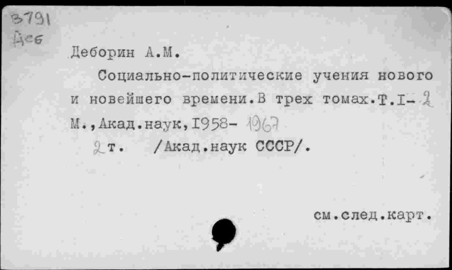 ﻿
Деборин А.М.
Социально-политические учения нового и новейшего времени.В трех томах.Т.1- Д М.,Акад.наук,1958- ЗС"1
5_т. /Акад.наук СССР/.
см.след.карт.